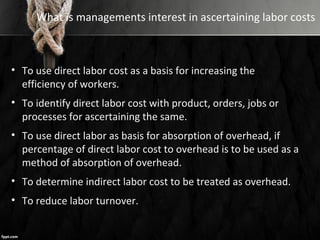 What is managements interest in ascertaining labor costs
• To use direct labor cost as a basis for increasing the
efficiency of workers.
• To identify direct labor cost with product, orders, jobs or
processes for ascertaining the same.
• To use direct labor as basis for absorption of overhead, if
percentage of direct labor cost to overhead is to be used as a
method of absorption of overhead.
• To determine indirect labor cost to be treated as overhead.
• To reduce labor turnover.
 