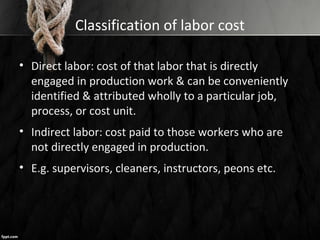 Classification of labor cost
• Direct labor: cost of that labor that is directly
engaged in production work & can be conveniently
identified & attributed wholly to a particular job,
process, or cost unit.
• Indirect labor: cost paid to those workers who are
not directly engaged in production.
• E.g. supervisors, cleaners, instructors, peons etc.
 