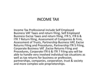 INCOME TAX
Income Tax Professional include Self Employed
Business VAT Taxes and return filing, Self Employed
Business Excise Taxes and return filing, ITR 5, ITR 6 &
ITR 7 Return filing, Assessment of Companies & Firm,
Assessment of Trusts, Partnership Business VAT, Excise
Returns Filing and Procedures, Partnership ITR 5 Filing,
Corporate Business VAT ,Excise Returns Filing and
Procedures, Corporate ITR 6 & ITR 7 Filing you will be
able to handle very involved individual tax situations as
well as tax returns for business or profession,
partnerships, companies, corporation, trust & society
and more complex sole proprietorships.
 