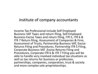 institute of company accountants
Income Tax Professional include Self Employed
Business VAT Taxes and return filing, Self Employed
Business Excise Taxes and return filing, ITR 5, ITR 6 &
ITR 7 Return filing, Assessment of Companies & Firm,
Assessment of Trusts, Partnership Business VAT, Excise
Returns Filing and Procedures, Partnership ITR 5 Filing,
Corporate Business VAT ,Excise Returns Filing and
Procedures, Corporate ITR 6 & ITR 7 Filing you will be
able to handle very involved individual tax situations as
well as tax returns for business or profession,
partnerships, companies, corporation, trust & society
and more complex sole proprietorships.
 