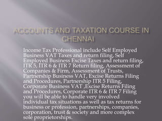 Income Tax Professional include Self Employed
Business VAT Taxes and return filing, Self
Employed Business Excise Taxes and return filing,
ITR 5, ITR 6 & ITR 7 Return filing, Assessment of
Companies & Firm, Assessment of Trusts,
Partnership Business VAT, Excise Returns Filing
and Procedures, Partnership ITR 5 Filing,
Corporate Business VAT ,Excise Returns Filing
and Procedures, Corporate ITR 6 & ITR 7 Filing
you will be able to handle very involved
individual tax situations as well as tax returns for
business or profession, partnerships, companies,
corporation, trust & society and more complex
sole proprietorships.
 