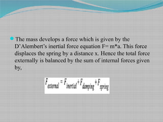 The mass develops a force which is given by the
D’Alembert’s inertial force equation F= m*a. This force
displaces the spring by a distance x. Hence the total force
externally is balanced by the sum of internal forces given
by,
 