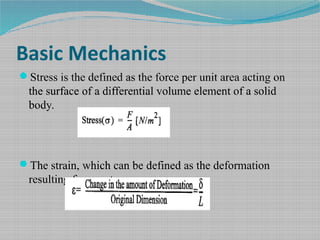 Basic Mechanics
Stress is the defined as the force per unit area acting on
the surface of a differential volume element of a solid
body.
The strain, which can be defined as the deformation
resulting from a stress.
 