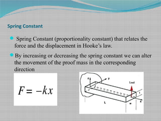 Spring Constant
 Spring Constant (proportionality constant) that relates the
force and the displacement in Hooke’s law.
By increasing or decreasing the spring constant we can alter
the movement of the proof mass in the corresponding
direction
 