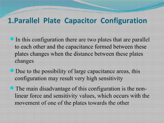 1.Parallel Plate Capacitor Configuration
In this configuration there are two plates that are parallel
to each other and the capacitance formed between these
plates changes when the distance between these plates
changes
Due to the possibility of large capacitance areas, this
configuration may result very high sensitivity
The main disadvantage of this configuration is the non-
linear force and sensitivity values, which occurs with the
movement of one of the plates towards the other
 