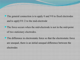 The general connection is to apply 0 and V0 to fixed electrodes
and to applyV0 /2 to the mid-electrode
The force occurs when the mid-electrode is not in the mid-point
of two stationary electrodes.
The difference in electrostatic force so that the electrostatic force
are unequal, there is an initial unequal difference between the
electrodes
 