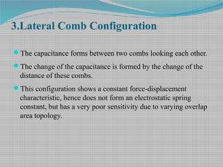 3.Lateral Comb Configuration
The capacitance forms between two combs looking each other.
The change of the capacitance is formed by the change of the
distance of these combs.
This configuration shows a constant force-displacement
characteristic, hence does not form an electrostatic spring
constant, but has a very poor sensitivity due to varying overlap
area topology.
 