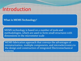 Introduction
What is MEMS Technology?
MEMS technology is based on a number of tools and
methodologies, which are used to form small structures with
dimensions in the micrometer scale
MEMS fabrication approach that conveys the advantages of
miniaturization, multiple components, and microelectronics to
the design and construction of integrated Electromechanical
systems
 