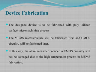 Device Fabrication
The designed device is to be fabricated with poly -silicon
surface-micromachining process
The MEMS microstructure will be fabricated first, and CMOS
circuitry will be fabricated later.
In this way, the aluminum inter connect in CMOS circuitry will
not be damaged due to the high-temperature process in MEMS
fabrication.
 