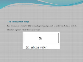 The fabrication steps
Pure silicon can be obtained by different metallurgical techniques such as czochrolski, float zone methods.
The silicon ingots are cut into thin slices of wafers
 
