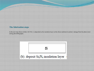 The fabrication steps
In the next step silicon nitride ( Si3 N4 ) is deposited as the insulation layer on the silicon substrate to protect damage from the photo-resist
during photolithography
 