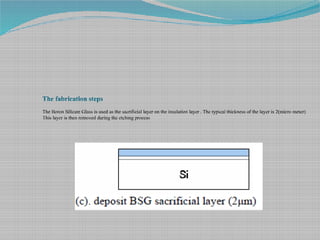 The fabrication steps
The Boron Silicate Glass is used as the sacrificial layer on the insulation layer . The typical thickness of the layer is 2(micro meter)
This layer is then removed during the etching process
 