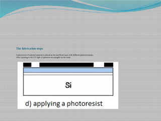 The fabrication steps
A photoresist of selected material is placed on the sacrificial layer with different patterned masks.
After exposing to the UV light of optimum wavelengths on the mask
 