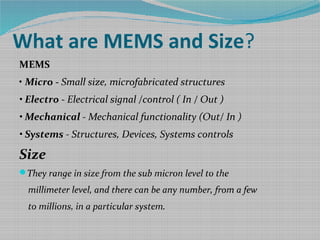 What are MEMS and Size?
MEMS
• Micro - Small size, microfabricated structures
• Electro - Electrical signal /control ( In / Out )
• Mechanical - Mechanical functionality (Out/ In )
• Systems - Structures, Devices, Systems controls
Size
They range in size from the sub micron level to the
millimeter level, and there can be any number, from a few
to millions, in a particular system.
 