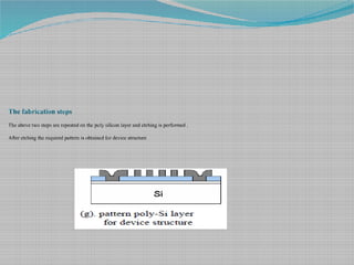 The fabrication steps
The above two steps are repeated on the poly silicon layer and etching is performed .
After etching the required pattern is obtained for device structure
 