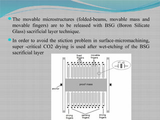 The movable microstructures (folded-beams, movable mass and
movable fingers) are to be released with BSG (Boron Silicate
Glass) sacrificial layer technique.
In order to avoid the stiction problem in surface-micromachining,
super -critical CO2 drying is used after wet-etching of the BSG
sacrificial layer
 