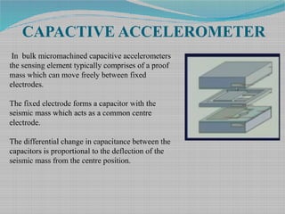 CAPACTIVE ACCELEROMETER
In bulk micromachined capacitive accelerometers
the sensing element typically comprises of a proof
mass which can move freely between fixed
electrodes.
The fixed electrode forms a capacitor with the
seismic mass which acts as a common centre
electrode.
The differential change in capacitance between the
capacitors is proportional to the deflection of the
seismic mass from the centre position.
 