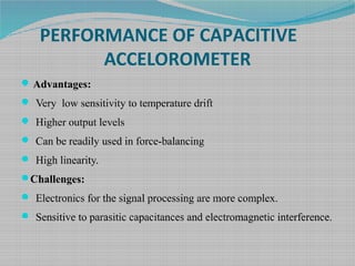 PERFORMANCE OF CAPACITIVE
ACCELOROMETER
Advantages:
 Very low sensitivity to temperature drift
 Higher output levels
 Can be readily used in force-balancing
 High linearity.
Challenges:
 Electronics for the signal processing are more complex.
 Sensitive to parasitic capacitances and electromagnetic interference.
 