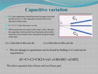 Capacitive variation
 C1 is the capacitance formed between the upper electrode
and the mass.C2 is the capacitance between the lower
electrode and the mass
 C1=C2=C3 when the mass is at rest
 With acceleration movement of the mass is like a fan and
the capacitance between the fixed electrode and movable
electrode can be found out by integration along the length
of the mass.
C1= ∫ εb2/(d0-A-B(x-a1)) dx C2=∫ εb2/(d0+A+B(x-a1)) dx​
• The net change in capacitance can be found by finding C1-C2 and can be
expressed as
ΔC=C1-C2=C0(2A+(a2–a1)B)/d0[1+a2/d02]
The above equation has a linear and non linear part
 