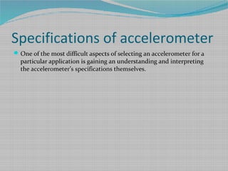 Specifications of accelerometer
One of the most difficult aspects of selecting an accelerometer for a
particular application is gaining an understanding and interpreting
the accelerometer’s specifications themselves.
 