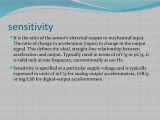 sensitivity
It is the ratio of the sensor’s electrical output to mechanical input.
The ratio of change in acceleration (input) to change in the output
signal. This defines the ideal, straight-line relationship between
acceleration and output. Typically rated in terms of mV/g or pC/g, it
is valid only at one frequency, conventionally at 100 Hz.
Sensitivity is specified at a particular supply voltage and is typically
expressed in units of mV/g for analog-output accelerometers, LSB/g,
or mg/LSB for digital-output accelerometers.
 