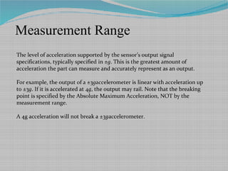 Measurement Range
The level of acceleration supported by the sensor’s output signal
specifications, typically specified in ±g. This is the greatest amount of
acceleration the part can measure and accurately represent as an output.
For example, the output of a ±3gaccelerometer is linear with acceleration up
to ±3g. If it is accelerated at 4g, the output may rail. Note that the breaking
point is specified by the Absolute Maximum Acceleration, NOT by the
measurement range.
A 4g acceleration will not break a ±3gaccelerometer.
 