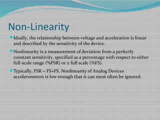 Non-Linearity
Ideally, the relationship between voltage and acceleration is linear
and described by the sensitivity of the device.
Nonlinearity is a measurement of deviation from a perfectly
constant sensitivity, specified as a percentage with respect to either
full-scale range (%FSR) or ± full scale (%FS).
Typically, FSR = FS+FS. Nonlinearity of Analog Devices
accelerometers is low enough that it can most often be ignored.
 