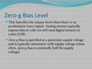 Zero-g Bias Level
This Specifies the output level when there is no
acceleration (zero input). Analog sensors typically
express this in volts (or mV) and digital sensors in
codes (LSB).
Zero-g Bias is specified at a particular supply voltage
and is typically ratiometric with supply voltage (most
often, zero-g bias is nominally half the supply
voltage).
 