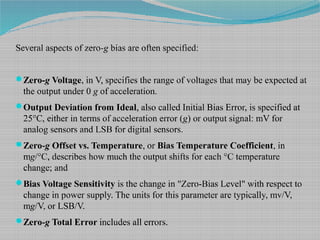 Several aspects of zero-g bias are often specified:
Zero-g Voltage, in V, specifies the range of voltages that may be expected at
the output under 0 g of acceleration.
Output Deviation from Ideal, also called Initial Bias Error, is specified at
25°C, either in terms of acceleration error (g) or output signal: mV for
analog sensors and LSB for digital sensors.
Zero-g Offset vs. Temperature, or Bias Temperature Coefficient, in
mg/°C, describes how much the output shifts for each °C temperature
change; and
Bias Voltage Sensitivity is the change in "Zero-Bias Level" with respect to
change in power supply. The units for this parameter are typically, mv/V,
mg/V, or LSB/V.
Zero-g Total Error includes all errors.
 