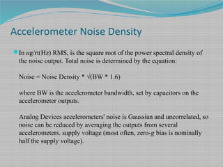 Accelerometer Noise Density
In ug/rt(Hz) RMS, is the square root of the power spectral density of
the noise output. Total noise is determined by the equation:
Noise = Noise Density * √(BW * 1.6)
where BW is the accelerometer bandwidth, set by capacitors on the
accelerometer outputs.
Analog Devices accelerometers' noise is Gaussian and uncorrelated, so
noise can be reduced by averaging the outputs from several
accelerometers. supply voltage (most often, zero-g bias is nominally
half the supply voltage).
 