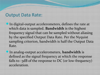 Output Data Rate:
In digital-output accelerometers, defines the rate at
which data is sampled. Bandwidth is the highest
frequency signal that can be sampled without aliasing
by the specified Output Data Rate. Per the Nyquist
sampling criterion, bandwidth is half the Output Data
Rate.
In analog-output accelerometers, bandwidth is
defined as the signal frequency at which the response
falls to -3dB of the response to DC (or low-frequency)
acceleration.
 