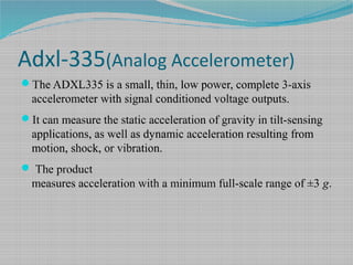 Adxl-335(Analog Accelerometer)
The ADXL335 is a small, thin, low power, complete 3-axis
accelerometer with signal conditioned voltage outputs.
It can measure the static acceleration of gravity in tilt-sensing
applications, as well as dynamic acceleration resulting from
motion, shock, or vibration.
 The product
measures acceleration with a minimum full-scale range of ±3 g.
 
