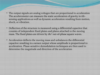• The output signals are analog voltages that are proportional to acceleration
The accelerometer can measure the static acceleration of gravity in tilt-
sensing applications as well as dynamic acceleration resulting from motion,
shock, or vibration.
• Deflection of the structure is measured using a differential capacitor that
consists of independent fixed plates and plates attached to the moving
mass. The fixed plates are driven by 180° out-of-phase square waves.
• Acceleration deflects the moving mass and unbalances the differential
capacitor resulting in a sensor output whose amplitude is proportional to
acceleration. Phase-sensitive demodulation techniques are then used to
determine the magnitude and direction of the acceleration
 