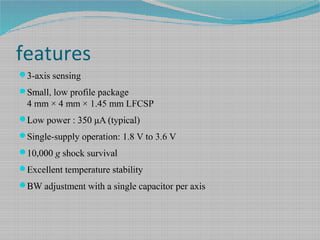 features
3-axis sensing
Small, low profile package
4 mm × 4 mm × 1.45 mm LFCSP
Low power : 350 μA (typical)
Single-supply operation: 1.8 V to 3.6 V
10,000 g shock survival
Excellent temperature stability
BW adjustment with a single capacitor per axis
 