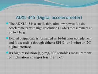 ADXL-345 (Digital accelerometer)
The ADXL345 is a small, thin, ultralow power, 3-axis
accelerometer with high resolution (13-bit) measurement at
up to ±16 g.
Digital output data is formatted as 16-bit twos complement
and is accessible through either a SPI (3- or 4-wire) or I2C
digital interface.
Its high resolution (3.9 mg/LSB) enables measurement
of inclination changes less than 1.0°.
 
