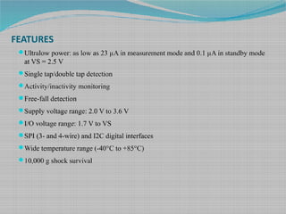 FEATURES
Ultralow power: as low as 23 µA in measurement mode and 0.1 µA in standby mode
at VS = 2.5 V
Single tap/double tap detection
Activity/inactivity monitoring
Free-fall detection
Supply voltage range: 2.0 V to 3.6 V
I/O voltage range: 1.7 V to VS
SPI (3- and 4-wire) and I2C digital interfaces
Wide temperature range (-40°C to +85°C)
10,000 g shock survival
 