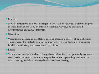Motion
Motion is defined as "slow" changes in position or velocity. Some examples
include human motion, orientation tracking, waves, and sustained
accelerations like rocket takeoffs.
Vibration
Vibration is defined as oscillating motion about a position of equilibrium.
Some examples include an electric motor, turbine or bearing monitoring,
health monitoring, and resonance detection.
Shock
Shock is defined as a sudden change in acceleration that generally excites a
structure's resonance. A few examples include drop testing, automotive
crash testing, and dampeners/shock absorbers testing.
 