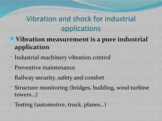 Vibration and shock for industrial
applications
Vibration measurement is a pure industrial
application
– Industrial machinery vibration control
– Preventive maintenance
– Railway security, safety and comfort
– Structure monitoring (bridges, building, wind turbine
towers…)
– Testing (automotive, truck, planes…)
 