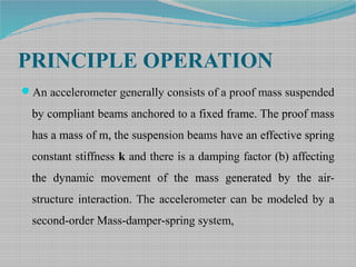 PRINCIPLE OPERATION
An accelerometer generally consists of a proof mass suspended
by compliant beams anchored to a fixed frame. The proof mass
has a mass of m, the suspension beams have an effective spring
constant stiffness k and there is a damping factor (b) affecting
the dynamic movement of the mass generated by the air-
structure interaction. The accelerometer can be modeled by a
second-order Mass-damper-spring system,
 