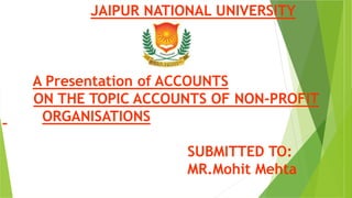 JAIPUR NATIONAL UNIVERSITY
A Presentation of ACCOUNTS
ON THE TOPIC ACCOUNTS OF NON-PROFIT
ORGANISATIONS
SUBMITTED TO:
MR.Mohit Mehta
 