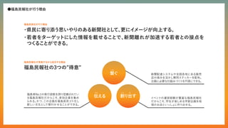 ●福島民報社が行う理由
・
県民に寄り添う思いやりのある新聞社と
し
て、
更にイ
メージが向上する。
・
若者をターゲットにした情報を載せることで、
新聞離れが加速する若者との接点を
つく
ることができる。
福島民放社が行う理由
福島民報社の3つの”得意”
福島民報社が実施するから成功する理由
新聞配達システムや全国各地にある販売
店の強みを活かし賛同ステッカーを配布。
企画に必要な仕組みづく
りを円滑にでき
る。
イベントの運営経験が豊富な福島民報社
だからこそ、
学生が楽しめる学割企画を地
域のお店といっし
ょに作り出せる。
福島県No.1の発行部数を誇り信頼されてい
る福島民報社だからこそ、
参加企業を集め
られる。
かつ、
この企画を福島県民ゴト化し
新しい文化とし
て根付かせることができる。
繋ぐ
創り出す
伝える
つな
つた つく だ
 