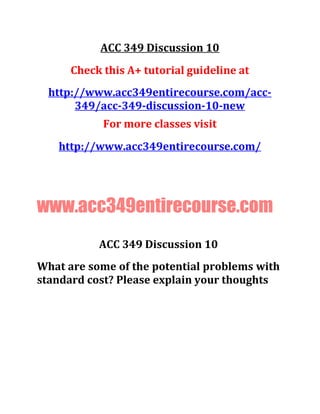 ACC 349 Discussion 10
Check this A+ tutorial guideline at
http://www.acc349entirecourse.com/acc-
349/acc-349-discussion-10-new
For more classes visit
http://www.acc349entirecourse.com/
www.acc349entirecourse.com
ACC 349 Discussion 10
What are some of the potential problems with
standard cost? Please explain your thoughts
 