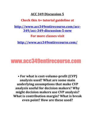 ACC 349 Discussion 5
Check this A+ tutorial guideline at
http://www.acc349entirecourse.com/acc-
349/acc-349-discussion-5-new
For more classes visit
http://www.acc349entirecourse.com/
www.acc349entirecourse.com
• For what is cost-volume-profit (CVP)
analysis used? What are some main
underlying assumptions that make CVP
analysis useful for decision makers? Why
might decision makers use CVP analysis?
What is contribution margin? What is break
even point? How are these used?
 