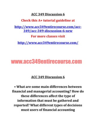 ACC 349 Discussion 6
Check this A+ tutorial guideline at
http://www.acc349entirecourse.com/acc-
349/acc-349-discussion-6-new
For more classes visit
http://www.acc349entirecourse.com/
www.acc349entirecourse.com
ACC 349 Discussion 6
• What are some main differences between
financial and managerial accounting? How do
these differences affect the type of
information that must be gathered and
reported? What different types of decisions
must users of financial accounting
 