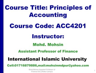 Course Title: Principles of Accounting Course Code: ACC4201 Instructor: Mohd. Mohsin Assistant Professor of Finance International Islamic University   Cell:01716879886,mail:mohsinmdpur@yahoo.com Mohd.Mohsin,Assistant Professor of Finance,IIUC,Dhaka Campus 