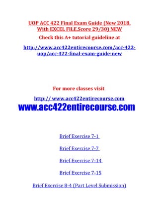 UOP ACC 422 Final Exam Guide (New 2018,
With EXCEL FILE.Score 29/30) NEW
Check this A+ tutorial guideline at
http://www.acc422entirecourse.com/acc-422-
uop/acc-422-final-exam-guide-new
For more classes visit
http:// www.acc422entirecourse.com
www.acc422entirecourse.com
Brief Exercise 7-1
Brief Exercise 7-7
Brief Exercise 7-14
Brief Exercise 7-15
Brief Exercise 8-4 (Part Level Submission)
 