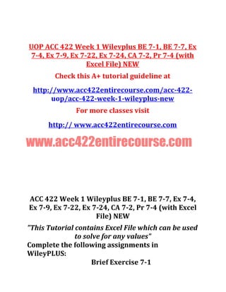 UOP ACC 422 Week 1 Wilevplus BE 7-1, BE 7-7, Ex
7-4, Ex 7-9, Ex 7-22, Ex 7-24, CA 7-2, Pr 7-4 (with
Excel File) NEW
Check this A+ tutorial guideline at
http://www.acc422entirecourse.com/acc-422-
uop/acc-422-week-1-wileyplus-new
For more classes visit
http:// www.acc422entirecourse.com
www.acc422entirecourse.com
ACC 422 Week 1 Wileyplus BE 7-1, BE 7-7, Ex 7-4,
Ex 7-9, Ex 7-22, Ex 7-24, CA 7-2, Pr 7-4 (with Excel
File) NEW
"This Tutorial contains Excel File which can be used
to solve for any values"
Complete the following assignments in
WileyPLUS:
Brief Exercise 7-1
 
