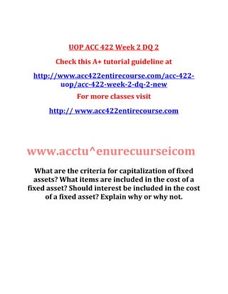 UOP ACC 422 Week 2 DQ 2
Check this A+ tutorial guideline at
http://www.acc422entirecourse.com/acc-422-
uop/acc-422-week-2-dq-2-new
For more classes visit
http:// www.acc422entirecourse.com
www.acctu^enurecuurseicom
What are the criteria for capitalization of fixed
assets? What items are included in the cost of a
fixed asset? Should interest be included in the cost
of a fixed asset? Explain why or why not.
 