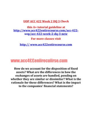 UOP ACC 422 Week 2 DQ 3 Check
this A+ tutorial guideline at
http://www.acc422entirecourse.com/acc-422-
uop/acc-422-week-2-dq-3-new
For more classes visit
http:// www.acc422entirecourse.com
www.acc4££eniirecuiirse.cum
How do we account for the disposition of fixed
assets? What are the differences in how the
exchanges of assets are handled, pending on
whether they are similar or dissimilar? What is the
rationale for these differences? What is the impact
to the companies' financial statements?
 