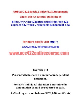 UOP ACC 422 Week 2 WileyPLUS Assignment
Check this A+ tutorial guideline at
http://www.acc422entirecourse.com/acc-422-
uop/acc-422-week-2-wileyplus-assignment-new
For more classes visit http://
www.acc422entirecourse.com
www.acc422entirecourse.com
Exercise 7-2
Presented below are a number of independent
situations.
For each individual situation, determine the
amount that should be reported as cash.
1. Checking account balance $929,070; certificate
 